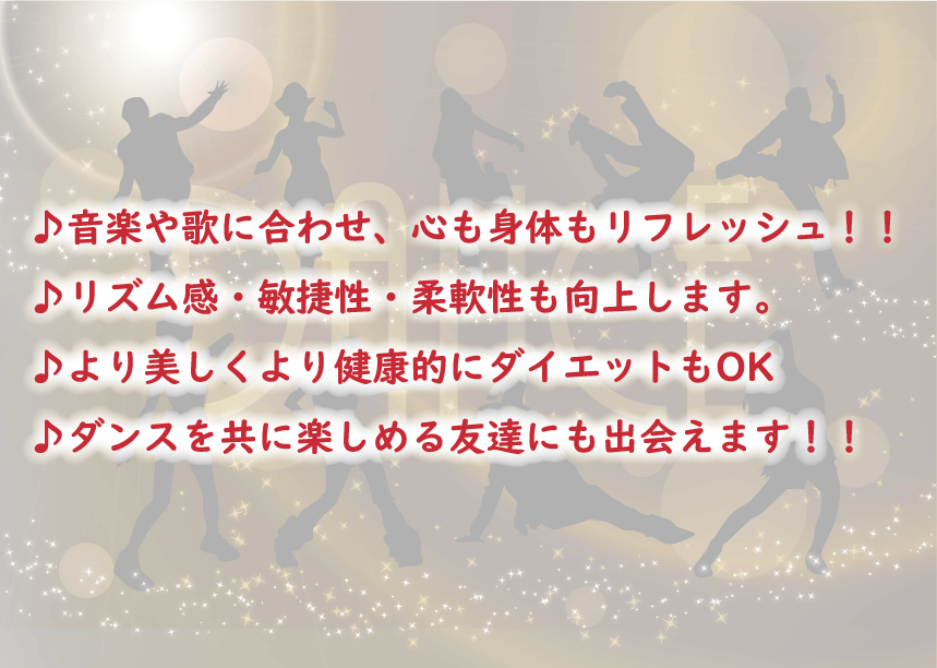 ♪音楽や歌に合わせ、心も身体もリフレッシュ！！ 
♪リズム感・敏捷性・柔軟性も向上します。 
♪より美しくより健康的にダイエットもOK 
♪ダンスを共に楽しめる友達にも出会えます！！ 